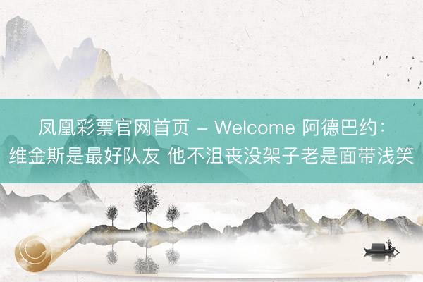 凤凰彩票官网首页 - Welcome 阿德巴约：维金斯是最好队友 他不沮丧没架子老是面带浅笑