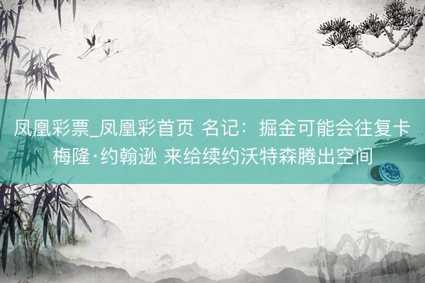 凤凰彩票_凤凰彩首页 名记：掘金可能会往复卡梅隆·约翰逊 来给续约沃特森腾出空间