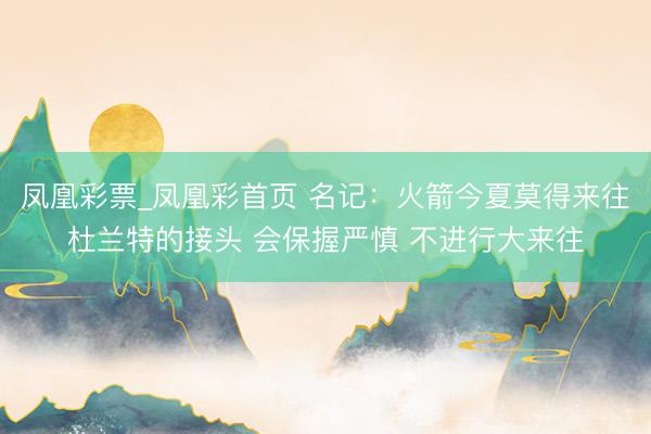 凤凰彩票_凤凰彩首页 名记：火箭今夏莫得来往杜兰特的接头 会保握严慎 不进行大来往