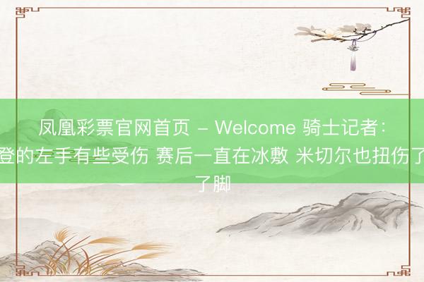 凤凰彩票官网首页 - Welcome 骑士记者：哈登的左手有些受伤 赛后一直在冰敷 米切尔也扭伤了脚