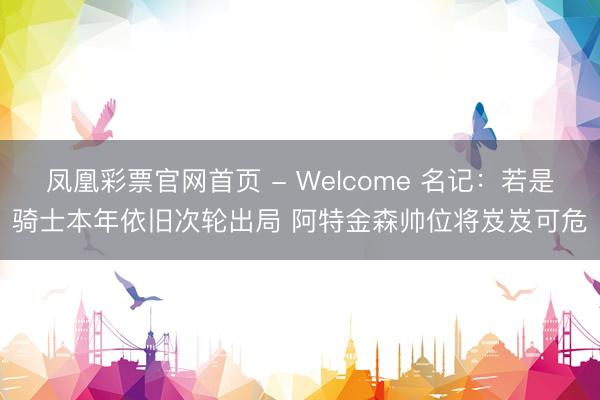 凤凰彩票官网首页 - Welcome 名记：若是骑士本年依旧次轮出局 阿特金森帅位将岌岌可危