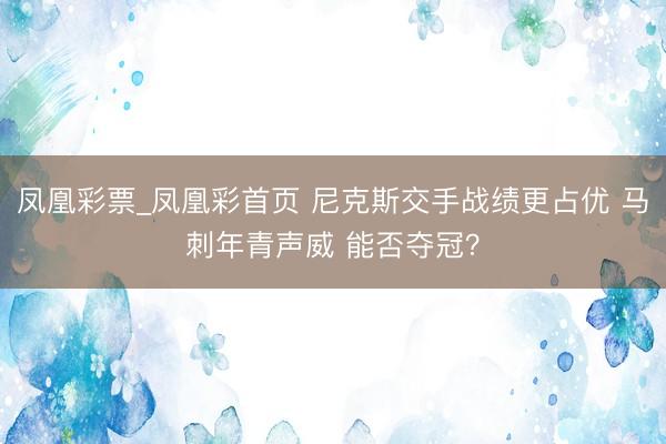 凤凰彩票_凤凰彩首页 尼克斯交手战绩更占优 马刺年青声威 能否夺冠？