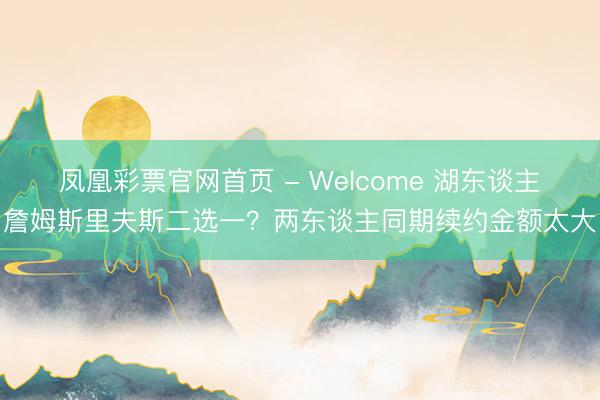 凤凰彩票官网首页 - Welcome 湖东谈主詹姆斯里夫斯二选一？两东谈主同期续约金额太大