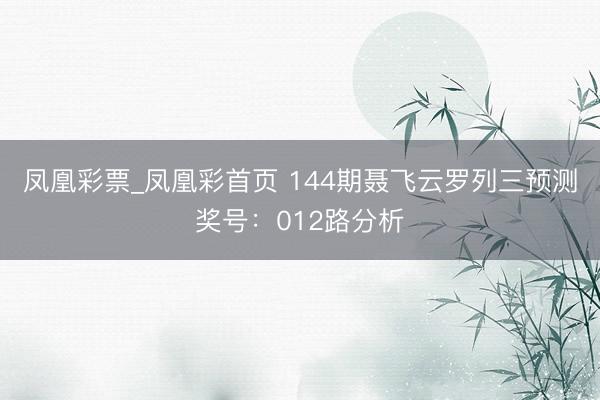 凤凰彩票_凤凰彩首页 144期聂飞云罗列三预测奖号：012路