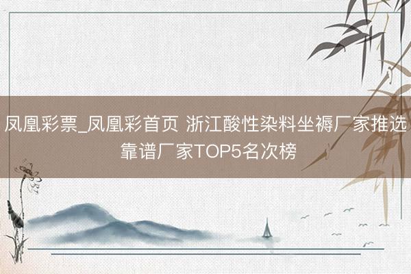 凤凰彩票_凤凰彩首页 浙江酸性染料坐褥厂家推选 靠谱厂家TOP5名次榜