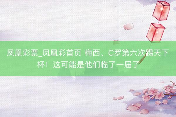 凤凰彩票_凤凰彩首页 梅西、C罗第六次踢天下杯！这可能是他们临了一届了