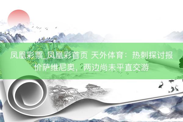 凤凰彩票_凤凰彩首页 天外体育：热刺探讨报价萨维尼奥，两边尚未平直交游