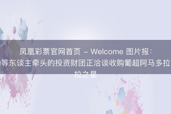 凤凰彩票官网首页 - Welcome 图片报：穆勒等东谈主牵头的投资财团正洽谈收购葡超阿马多拉之星