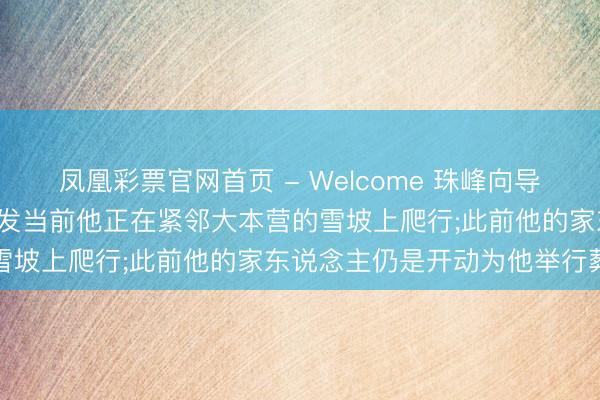凤凰彩票官网首页 - Welcome 珠峰向导失散一周后名胜生还， 被发当前他正在紧邻大本营的雪坡上爬行;此前他的家东说念主仍是开动为他举行葬礼