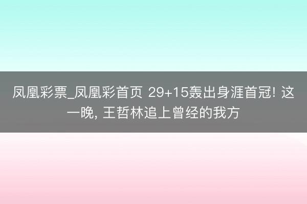 凤凰彩票_凤凰彩首页 29+15轰出身涯首冠! 这一晚， 王哲林追上曾经的我方