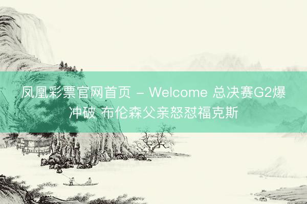 凤凰彩票官网首页 - Welcome 总决赛G2爆冲破 布伦森父亲怒怼福克斯