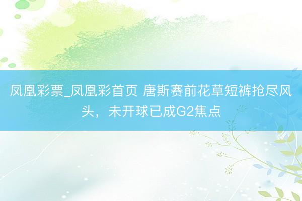 凤凰彩票_凤凰彩首页 唐斯赛前花草短裤抢尽风头，未开球已成G2焦点