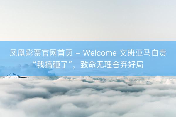 凤凰彩票官网首页 - Welcome 文班亚马自责“我搞砸了”，致命无理舍弃好局