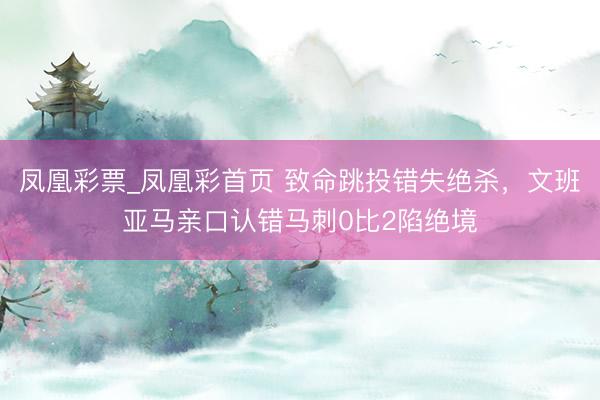 凤凰彩票_凤凰彩首页 致命跳投错失绝杀，文班亚马亲口认错马刺0比2陷绝境