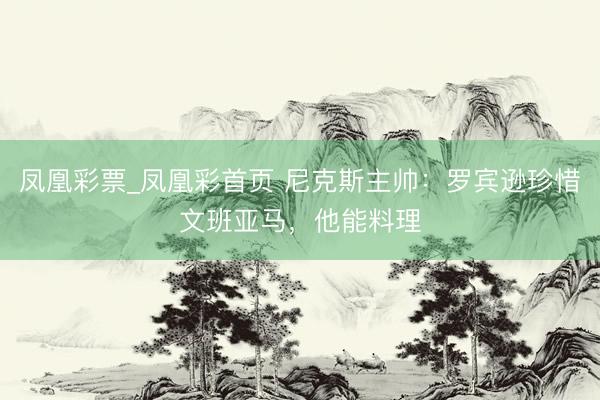 凤凰彩票_凤凰彩首页 尼克斯主帅:罗宾逊珍惜文班亚马,他能料理