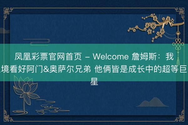 凤凰彩票官网首页 - Welcome 詹姆斯：我止境看好阿门&奥萨尔兄弟 他俩皆是成长中的超等巨星
