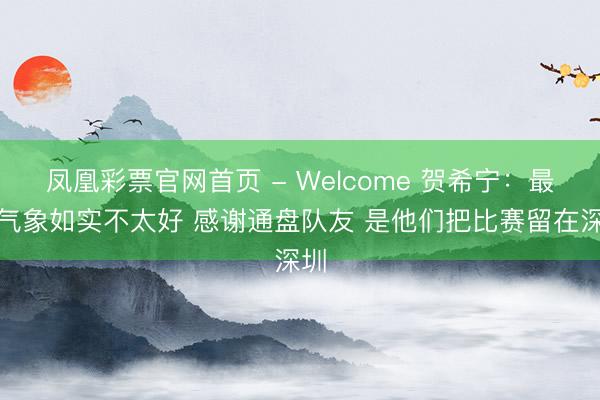 凤凰彩票官网首页 - Welcome 贺希宁：最近气象如实不太好 感谢通盘队友 是他们把比赛留在深圳