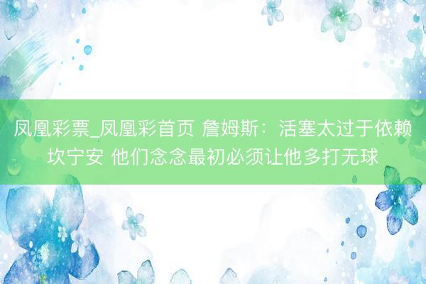 凤凰彩票_凤凰彩首页 詹姆斯：活塞太过于依赖坎宁安 他们念念最初必须让他多打无球