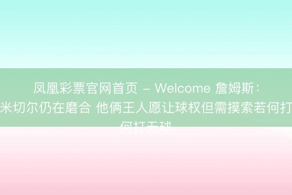 凤凰彩票官网首页 - Welcome 詹姆斯：哈登米切尔仍在磨合 他俩王人愿让球权但需摸索若何打无球