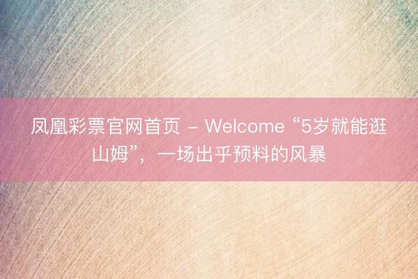 凤凰彩票官网首页 - Welcome “5岁就能逛山姆”,一场出乎预料的风暴