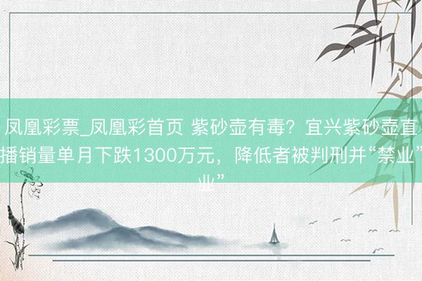 凤凰彩票_凤凰彩首页 紫砂壶有毒？宜兴紫砂壶直播销量单月下跌1300万元，降低者被判刑并“禁业”