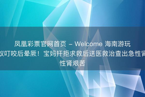凤凰彩票官网首页 - Welcome 海南游玩遭蚂蚁叮咬后晕厥！宝妈扞拒求救后送医救治查出急性肾艰苦