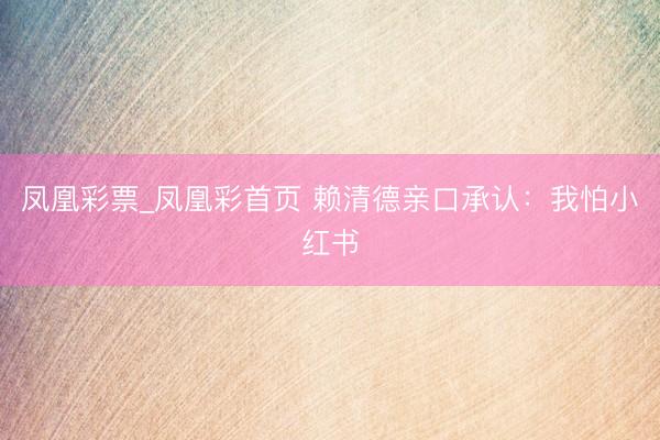 凤凰彩票_凤凰彩首页 赖清德亲口承认：我怕小红书
