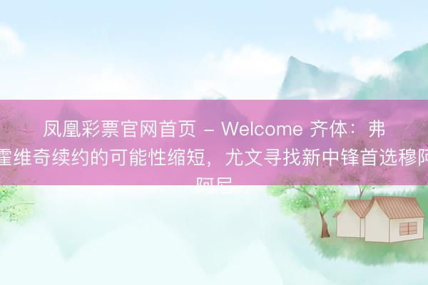 凤凰彩票官网首页 - Welcome 齐体：弗拉霍维奇续约的可能性缩短，尤文寻找新中锋首选穆阿尼