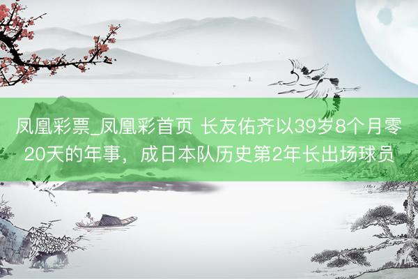 凤凰彩票_凤凰彩首页 长友佑齐以39岁8个月零20天的年事，成日本队历史第2年长出场球员