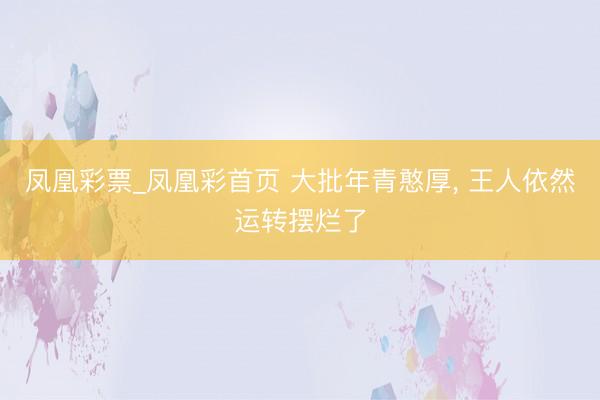 凤凰彩票_凤凰彩首页 大批年青憨厚， 王人依然运转摆烂了