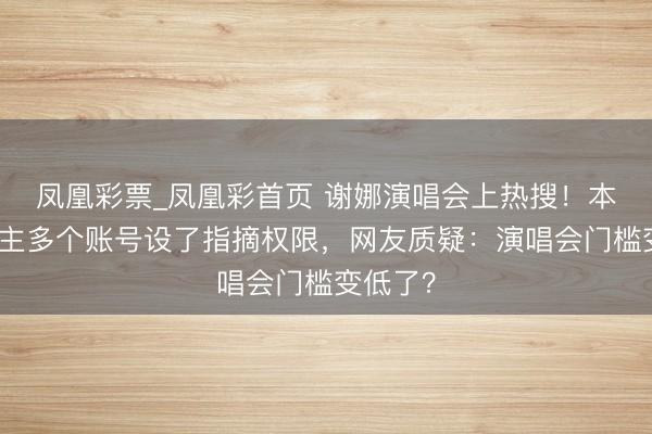 凤凰彩票_凤凰彩首页 谢娜演唱会上热搜！本东说念主多个账号设了指摘权限，网友质疑：演唱会门槛变低了？