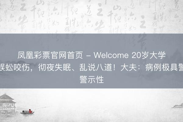 凤凰彩票官网首页 - Welcome 20岁大学生被蜈蚣咬伤，彻夜失眠、乱说八道！大夫：病例极具警示性