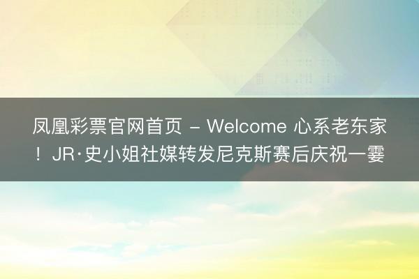 凤凰彩票官网首页 - Welcome 心系老东家！JR·史小姐社媒转发尼克斯赛后庆祝一霎