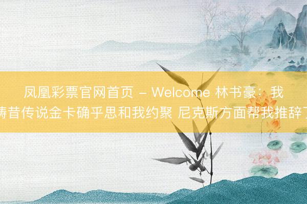凤凰彩票官网首页 - Welcome 林书豪：我畴昔传说金卡确乎思和我约聚 尼克斯方面帮我推辞了