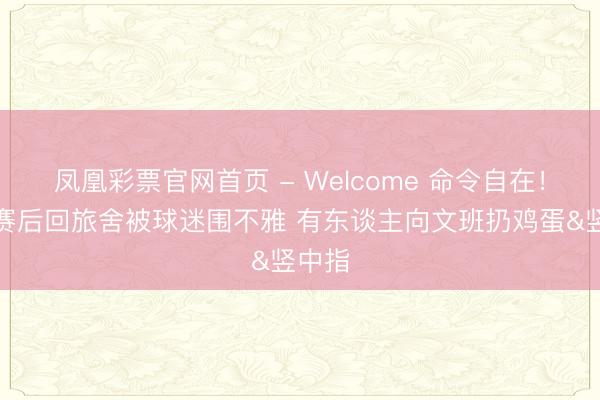 凤凰彩票官网首页 - Welcome 命令自在！马刺赛后回旅舍被球迷围不雅 有东谈主向文班扔鸡蛋&竖中指