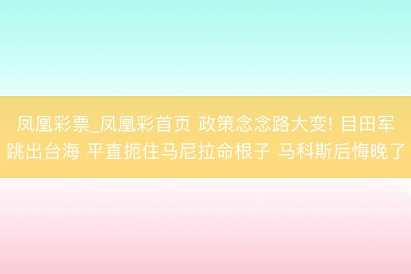 凤凰彩票_凤凰彩首页 政策念念路大变! 目田军跳出台海 平直扼住马尼拉命根子 马科斯后悔晚了