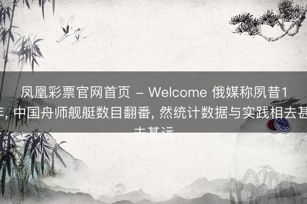 凤凰彩票官网首页 - Welcome 俄媒称夙昔10年, 中国舟师舰艇数目翻番, 然统计数据与实践相去甚远