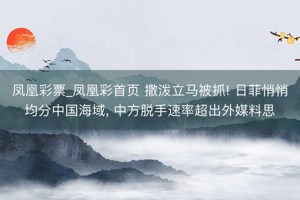 凤凰彩票_凤凰彩首页 撒泼立马被抓! 日菲悄悄均分中国海域， 中方脱手速率超出外媒料思