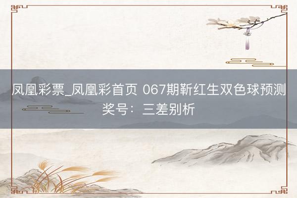 凤凰彩票_凤凰彩首页 067期靳红生双色球预测奖号：三差别析