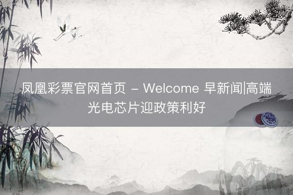 凤凰彩票官网首页 - Welcome 早新闻|高端光电芯片迎政策利好