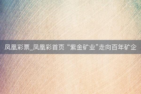 凤凰彩票_凤凰彩首页 “紫金矿业”走向百年矿企