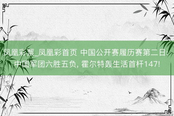 凤凰彩票_凤凰彩首页 中国公开赛履历赛第二日: 中国军团六胜五负, 霍尔特轰生活首杆147!