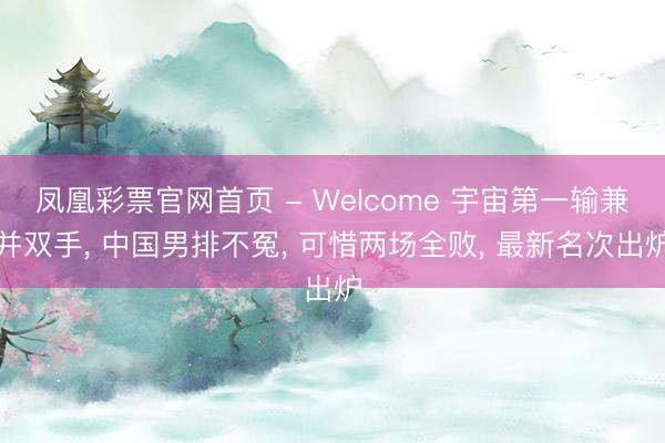 凤凰彩票官网首页 - Welcome 宇宙第一输兼并双手, 中国男排不冤, 可惜两场全败, 最新名次出炉