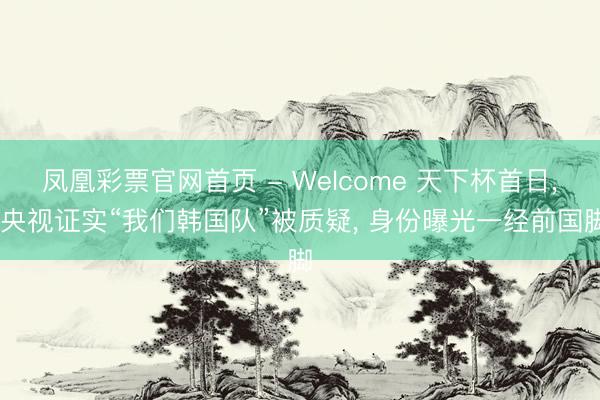凤凰彩票官网首页 - Welcome 天下杯首日, 央视证实“我们韩国队”被质疑, 身份曝光一经前国脚