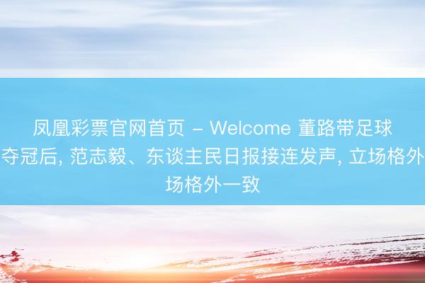凤凰彩票官网首页 - Welcome 董路带足球小将夺冠后, 范志毅、东谈主民日报接连发声, 立场格外一致