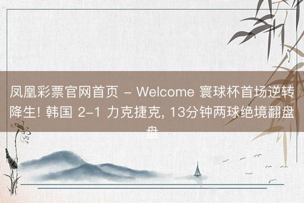 凤凰彩票官网首页 - Welcome 寰球杯首场逆转降生! 韩国 2-1 力克捷克, 13分钟两球绝境翻盘