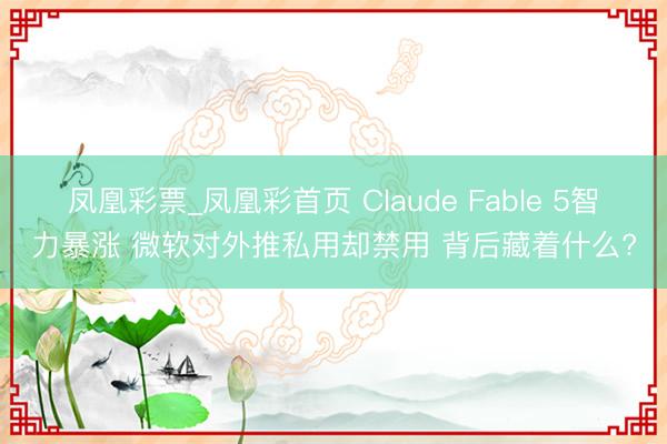 凤凰彩票_凤凰彩首页 Claude Fable 5智力暴涨 微软对外推私用却禁用 背后藏着什么?