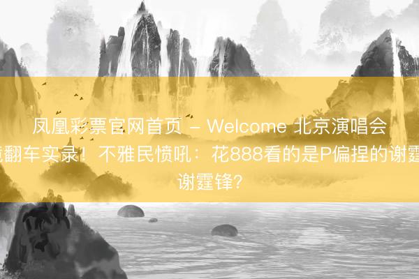 凤凰彩票官网首页 - Welcome 北京演唱会滤镜翻车实录！不雅民愤吼：花888看的是P偏捏的谢霆锋？