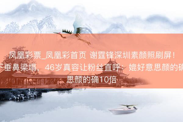 凤凰彩票_凤凰彩首页 谢霆锋深圳素颜照刷屏！眼尾下垂鼻梁塌，46岁真容让粉丝直呼：媲好意思颜的确10倍