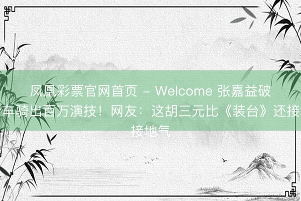 凤凰彩票官网首页 - Welcome 张嘉益破自行车骑出百万演技！网友：这胡三元比《装台》还接地气